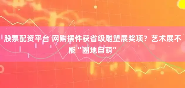 股票配资平台 网购摆件获省级雕塑展奖项？艺术展不能“圈地自萌”