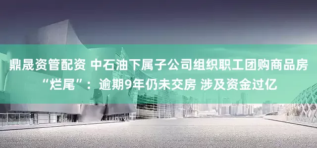 鼎晟资管配资 中石油下属子公司组织职工团购商品房“烂尾”：逾期9年仍未交房 涉及资金过亿