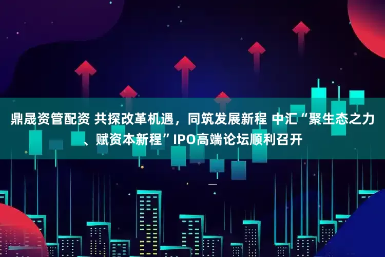 鼎晟资管配资 共探改革机遇，同筑发展新程 中汇“聚生态之力、赋资本新程”IPO高端论坛顺利召开