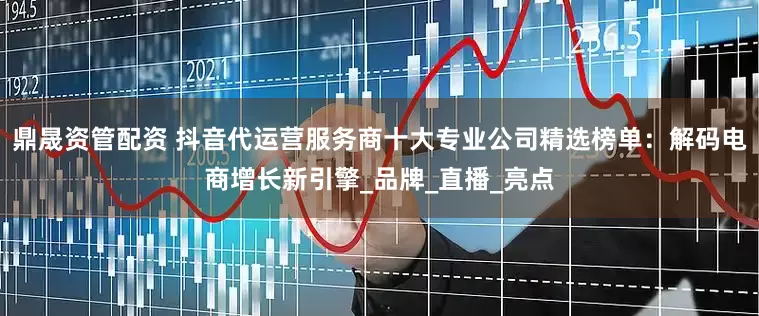 鼎晟资管配资 抖音代运营服务商十大专业公司精选榜单：解码电商增长新引擎_品牌_直播_亮点