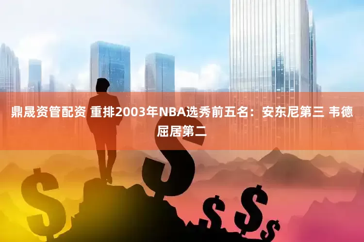 鼎晟资管配资 重排2003年NBA选秀前五名：安东尼第三 韦德屈居第二