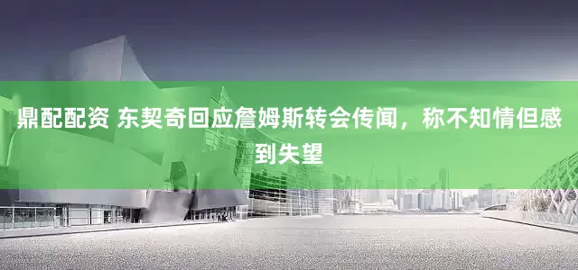 鼎配配资 东契奇回应詹姆斯转会传闻，称不知情但感到失望