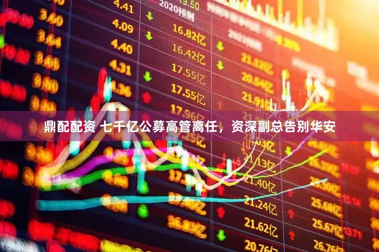 鼎配配资 七千亿公募高管离任，资深副总告别华安