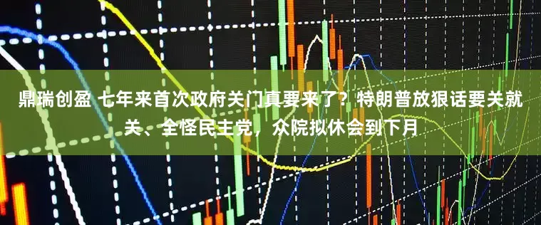 鼎瑞创盈 七年来首次政府关门真要来了？特朗普放狠话要关就关、全怪民主党，众院拟休会到下月