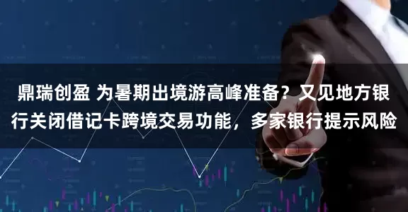 鼎瑞创盈 为暑期出境游高峰准备？又见地方银行关闭借记卡跨境交易功能，多家银行提示风险