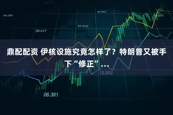 鼎配配资 伊核设施究竟怎样了？特朗普又被手下“修正”…