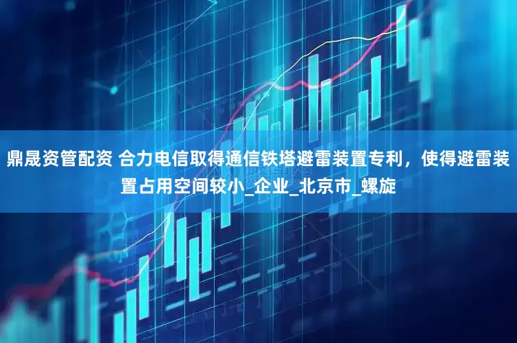 鼎晟资管配资 合力电信取得通信铁塔避雷装置专利，使得避雷装置占用空间较小_企业_北京市_螺旋