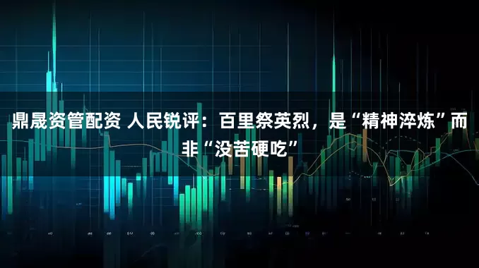 鼎晟资管配资 人民锐评：百里祭英烈，是“精神淬炼”而非“没苦硬吃”